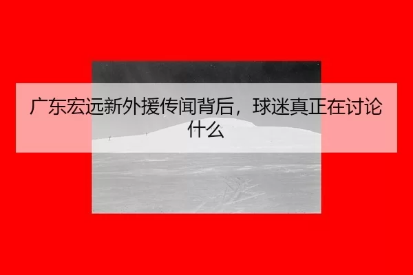 广东宏远新外援传闻背后，球迷真正在讨论什么